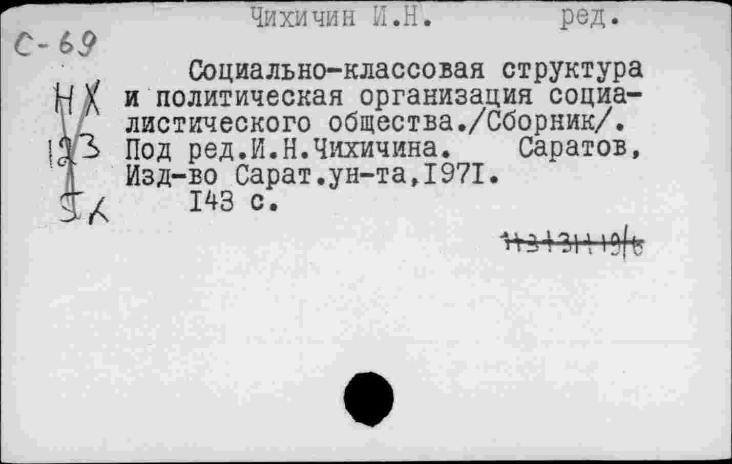 ﻿Чихи чин И.Н. ред.
Социально-классовая структура НУ и политическая организация социалистического общества./Сборник/. Под ред.И.Н.Чихичина. Саратов, Изд-во Сарат.ун-та,1971.
143 с*